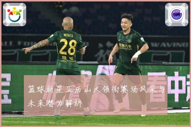 篮球新星亚历山大领衔赛场风采与未来潜力解析