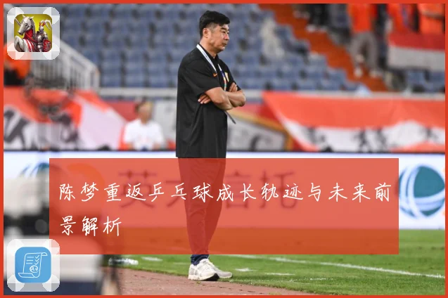 陈梦重返乒乓球成长轨迹与未来前景解析