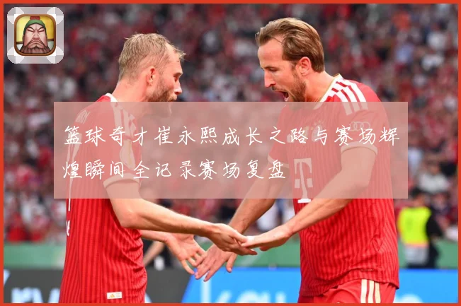 篮球奇才崔永熙成长之路与赛场辉煌瞬间全记录赛场复盘