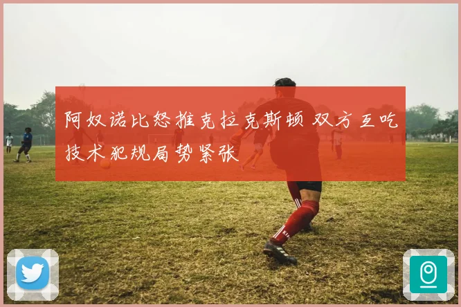 阿奴诺比怒推克拉克斯顿 双方互吃技术犯规局势紧张