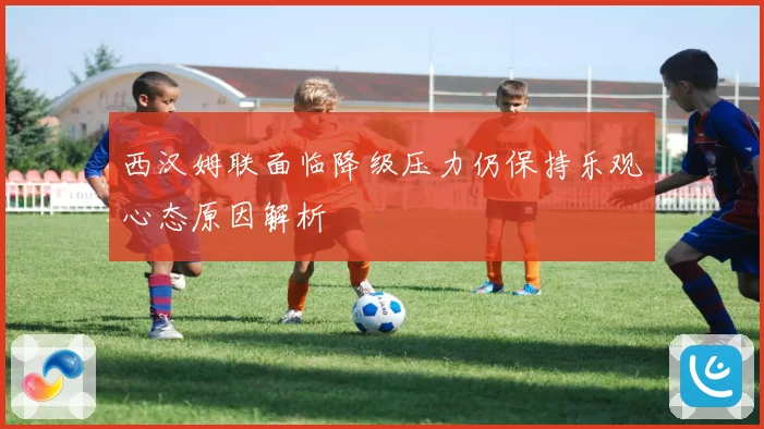 西汉姆联面临降级压力仍保持乐观心态原因解析