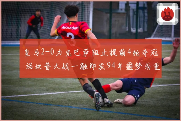 皇马2-0力克巴萨阻止提前4轮夺冠 诺坎普大战一触即发94年噩梦或重现