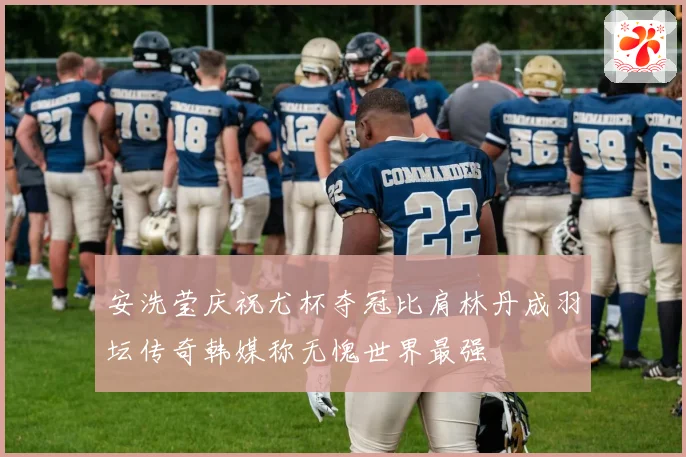 安洗莹庆祝尤杯夺冠比肩林丹成羽坛传奇韩媒称无愧世界最强