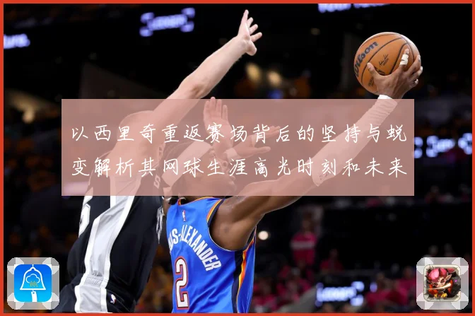 以西里奇重返赛场背后的坚持与蜕变解析其网球生涯高光时刻和未来挑战