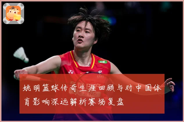 姚明篮球传奇生涯回顾与对中国体育影响深远解析赛场复盘