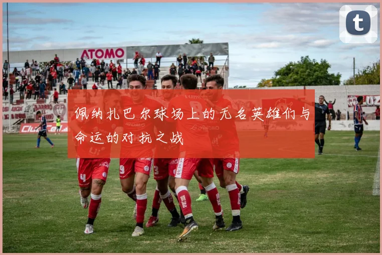 佩纳扎巴尔球场上的无名英雄们与命运的对抗之战