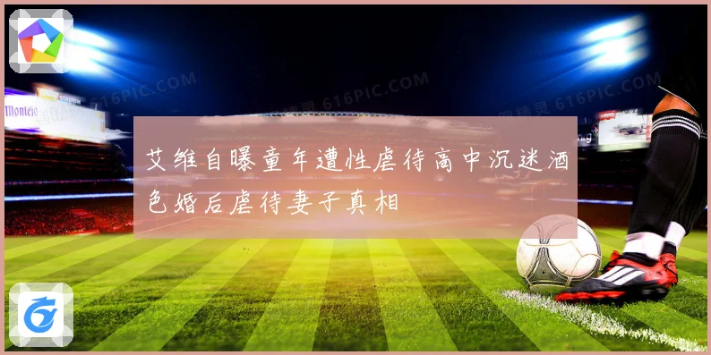 艾维自曝童年遭性虐待高中沉迷酒色婚后虐待妻子真相