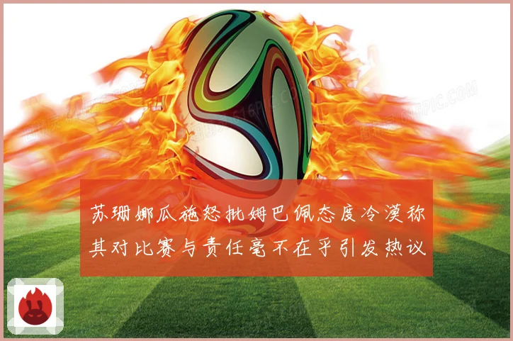 苏珊娜瓜施怒批姆巴佩态度冷漠称其对比赛与责任毫不在乎引发热议