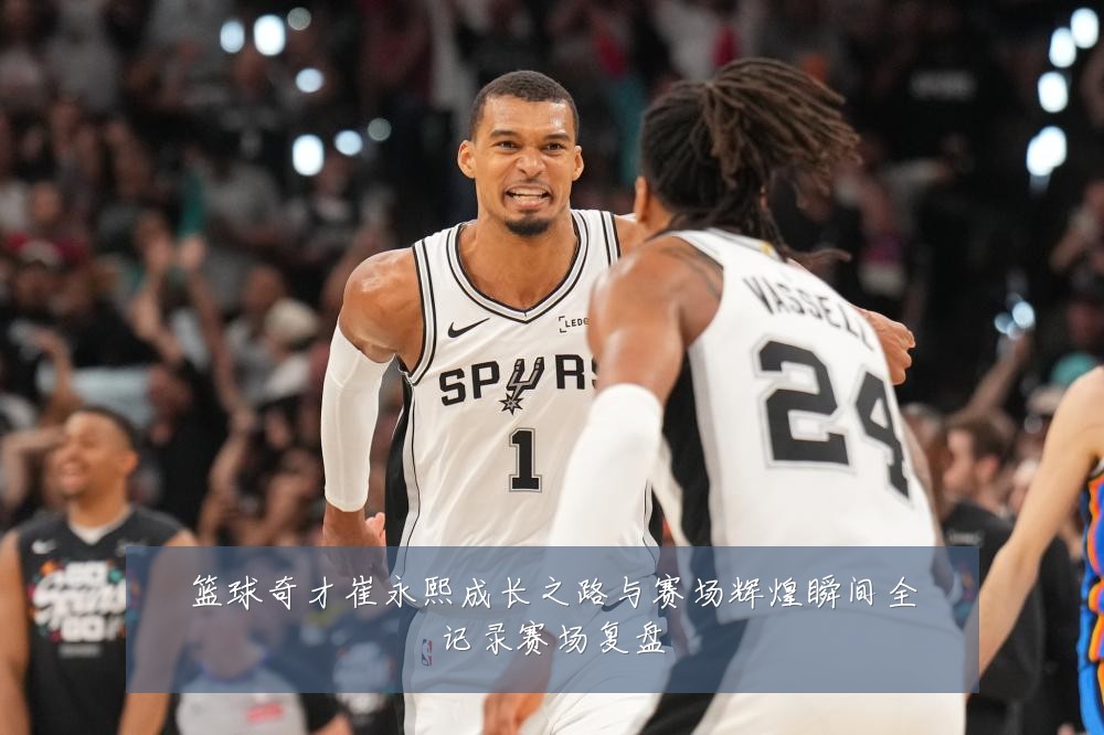 篮球奇才崔永熙成长之路与赛场辉煌瞬间全记录赛场复盘