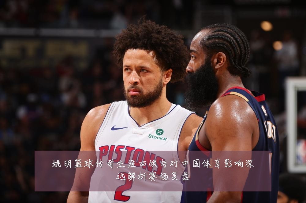 姚明篮球传奇生涯回顾与对中国体育影响深远解析赛场复盘