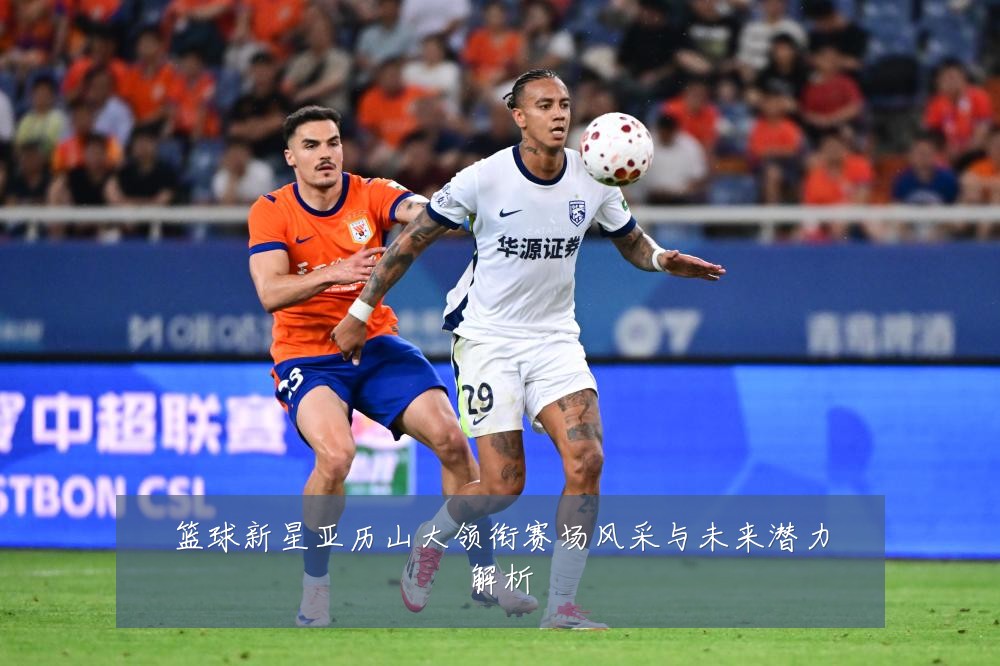 篮球新星亚历山大领衔赛场风采与未来潜力解析